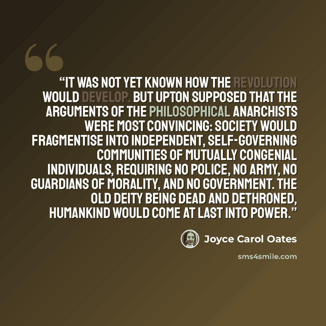 “It was not yet known how the Revolution would develop. But Upton supposed that the arguments of the philosophical anarchists were most convincing: society would fragmentise into independent, self-governing communities of mutually congenial individuals, requiring no police, no army, no guardians of…” quote by Joyce Carol Oates