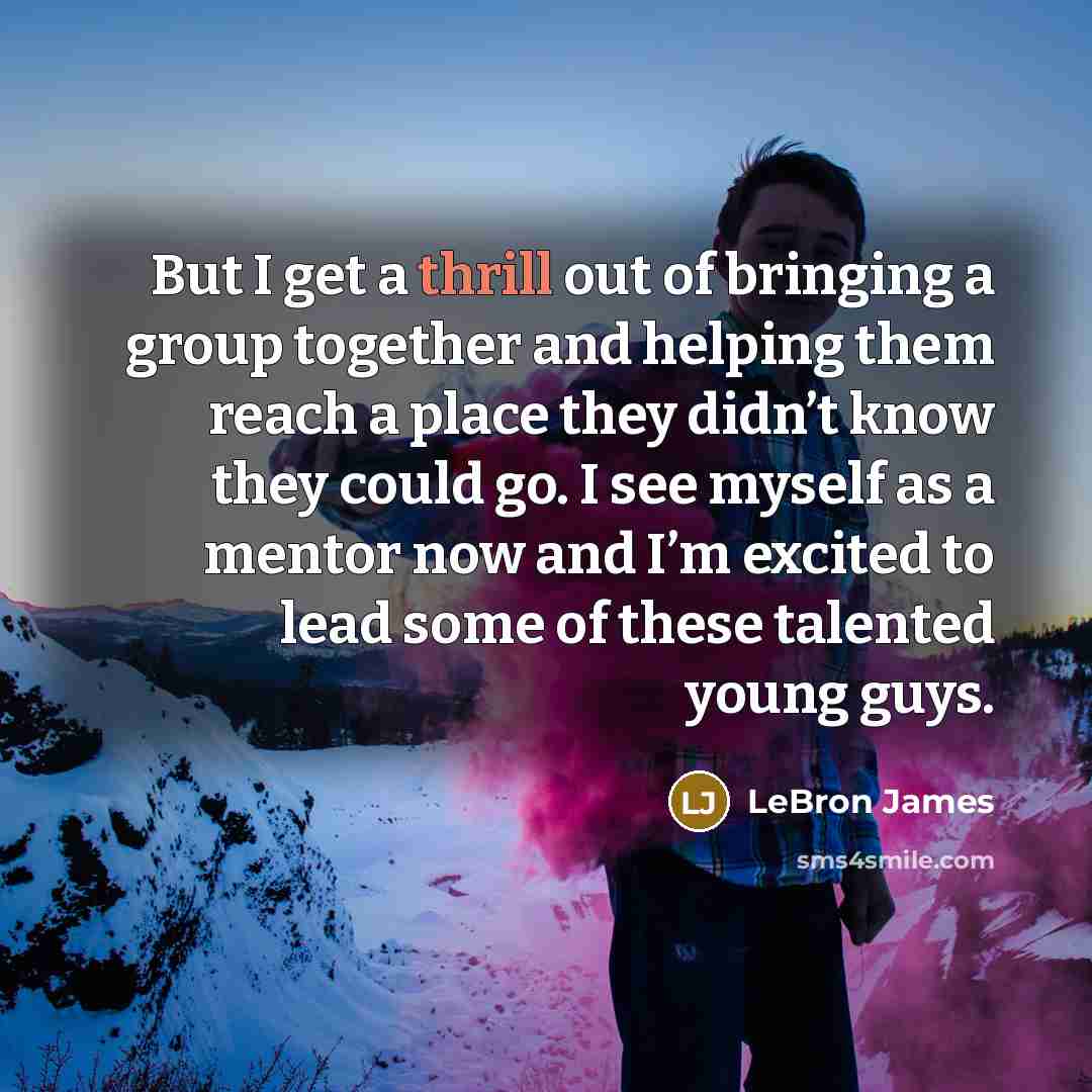 “But I get a thrill out of bringing a group together and helping them reach a place they didn’t know they could go. I see myself as a mentor now and I’m excited to lead some of these talented young guys.” quote by LeBron James