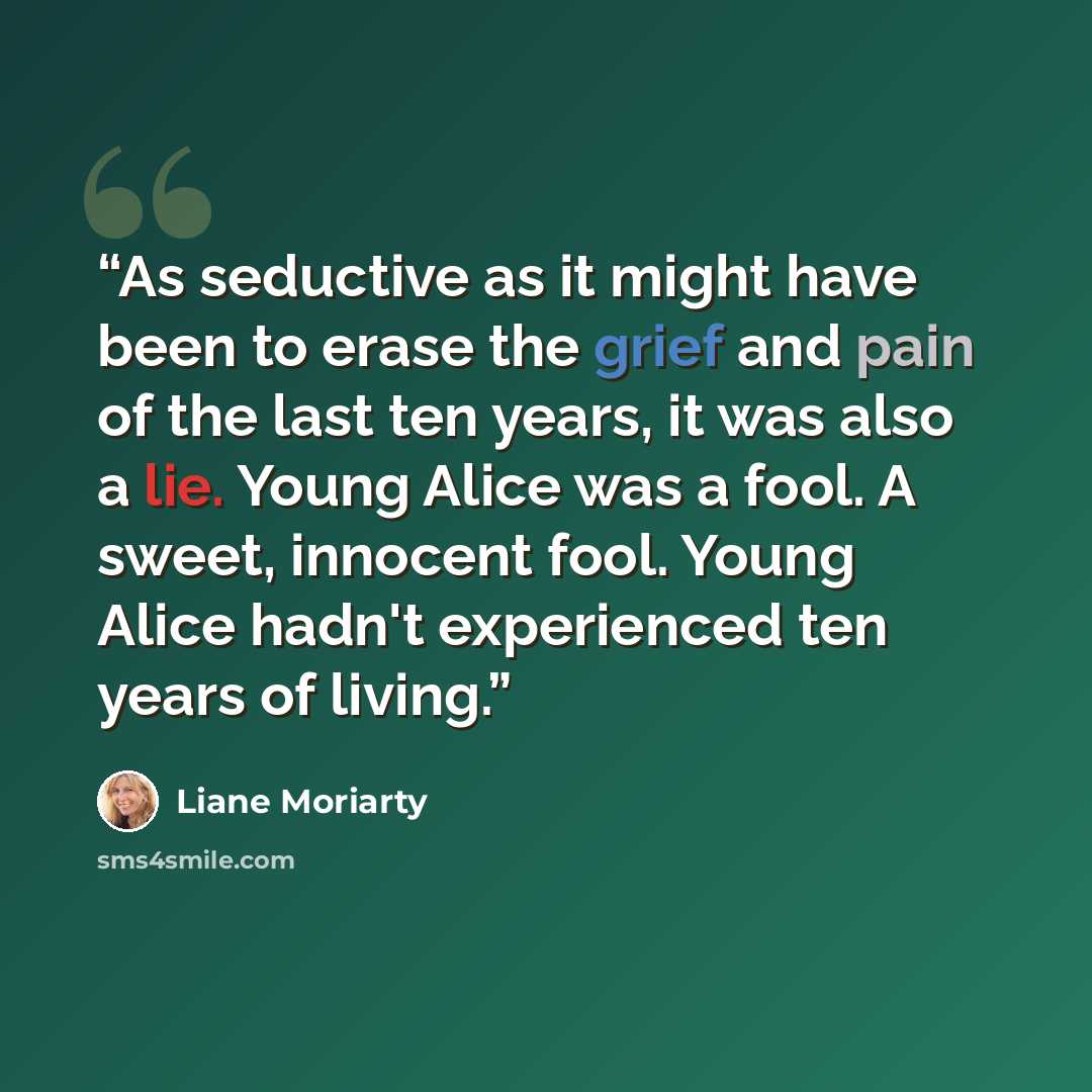 “As seductive as it might have been to erase the grief and pain of the last ten years, it was also a lie. Young Alice was a fool. A sweet, innocent fool. Young Alice hadn't experienced ten years of living.” quote by Liane Moriarty