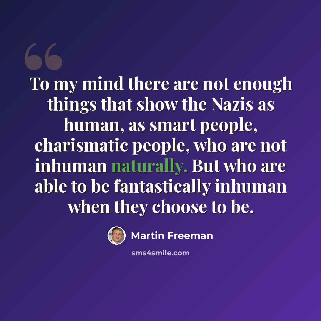 “To my mind there are not enough things that show the Nazis as human, as smart people, charismatic people, who are not inhuman naturally. But who are able to be fantastically inhuman when they choose to be.” quote by Martin Freeman