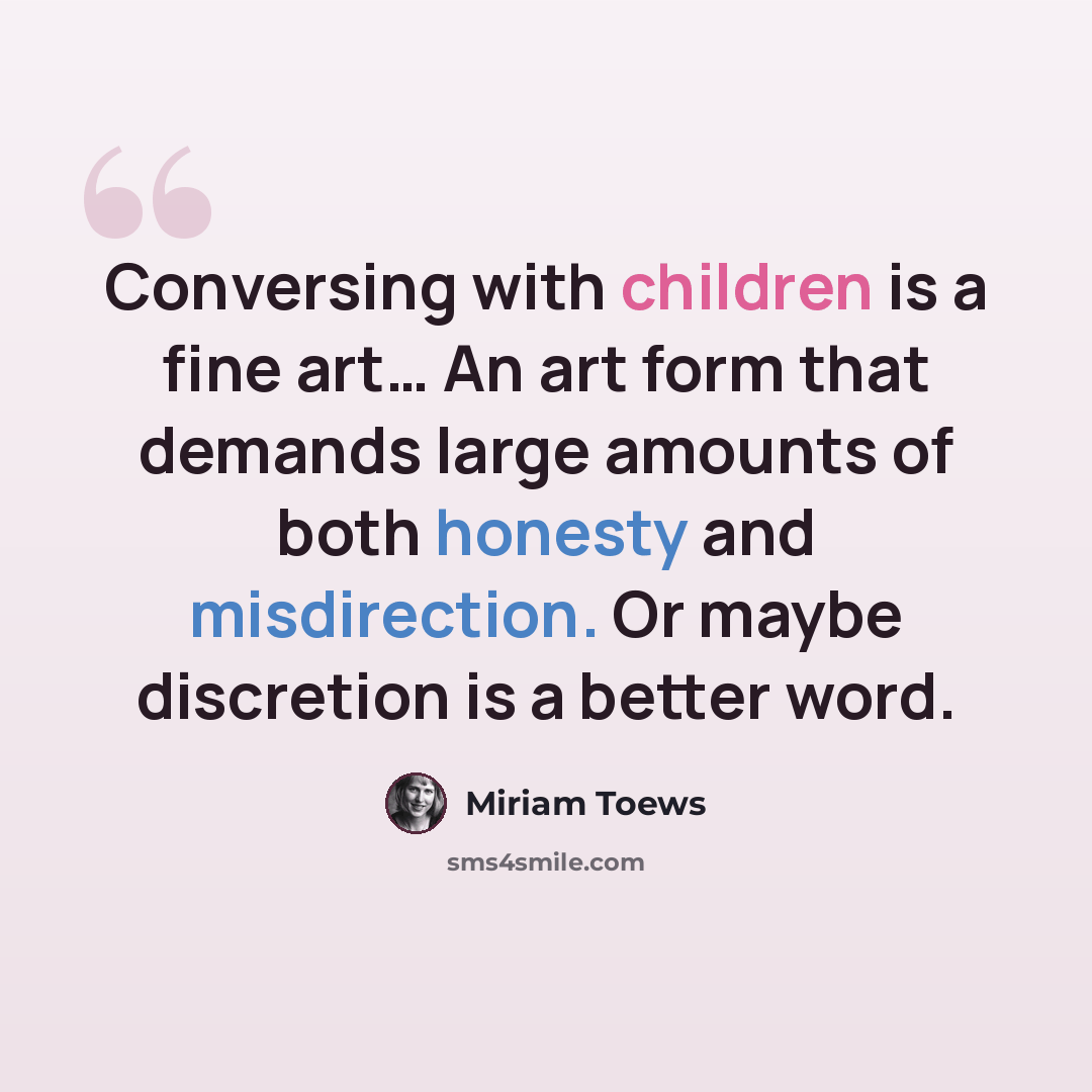 “Conversing with children is a fine art… An art form that demands large amounts of both honesty and misdirection. Or maybe discretion is a better word.” quote by Miriam Toews