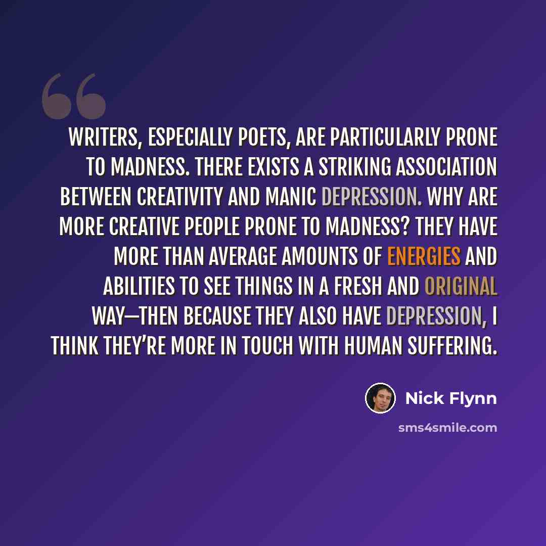 “Writers, especially poets, are particularly prone to madness. There exists a striking association between creativity and manic depression. Why are more creative people prone to madness? They have more than average amounts of energies and abilities to see things in a fresh and original way—then…” quote by Nick Flynn