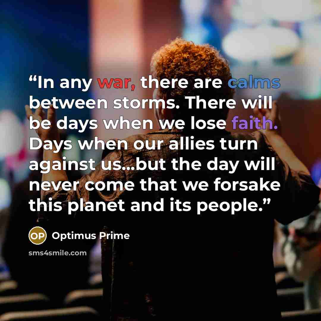 “In any war, there are calms between storms. There will be days when we lose faith. Days when our allies turn against us...but the day will never come that we forsake this planet and its people.” quote by Optimus Prime