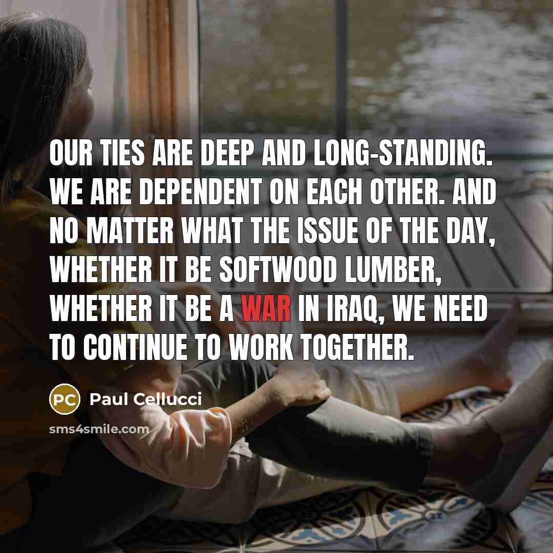 “Our ties are deep and long-standing. We are dependent on each other. And no matter what the issue of the day, whether it be softwood lumber, whether it be a war in Iraq, we need to continue to work together.” quote by Paul Cellucci
