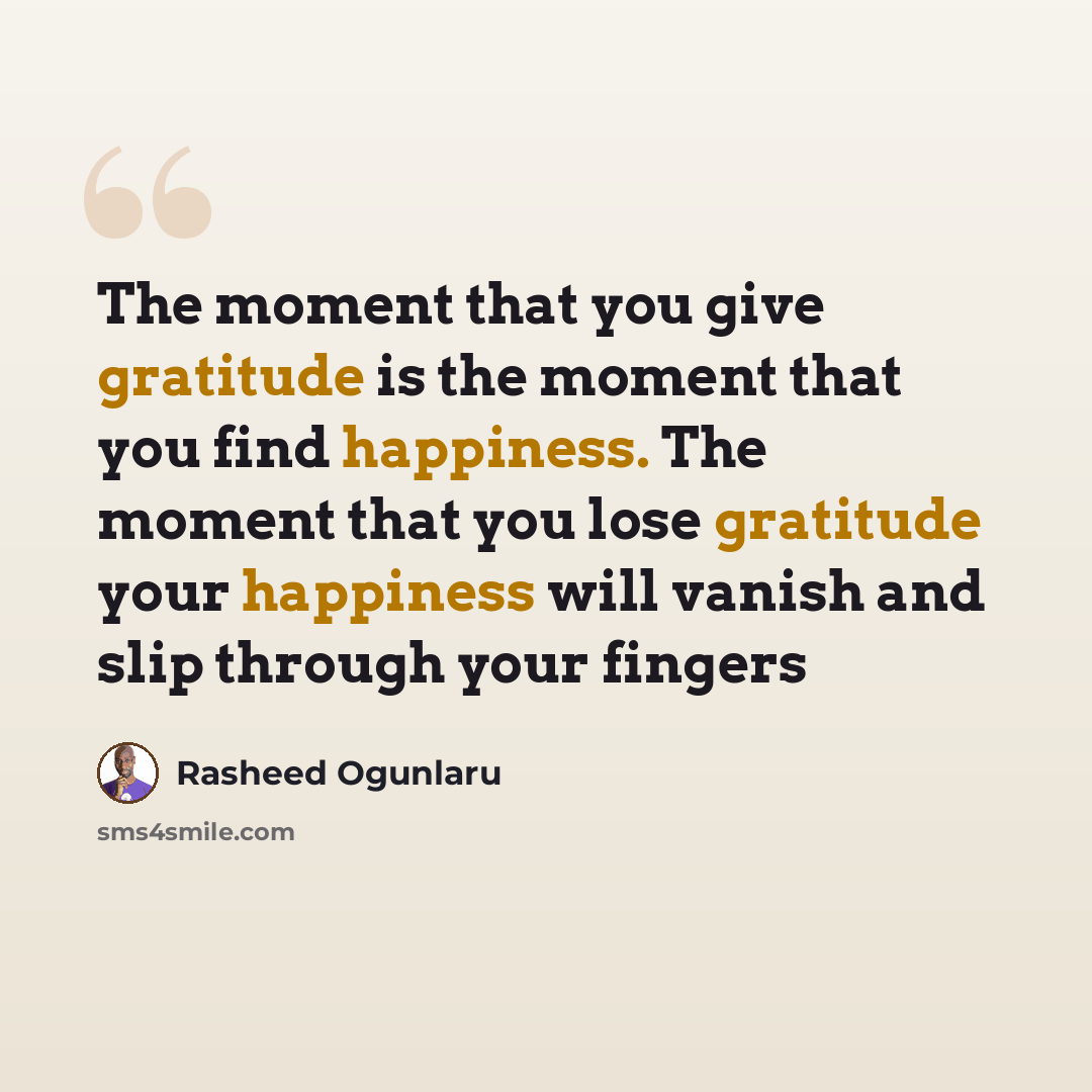 “The moment that you give gratitude is the moment that you find happiness. The moment that you lose gratitude your happiness will vanish and slip through your fingers” quote by Rasheed Ogunlaru