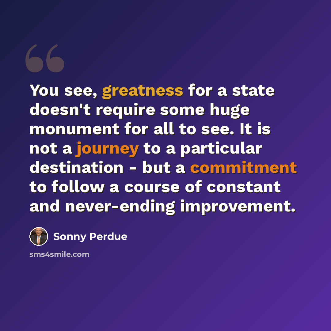 “You see, greatness for a state doesn't require some huge monument for all to see. It is not a journey to a particular destination - but a commitment to follow a course of constant and never-ending improvement.” quote by Sonny Perdue