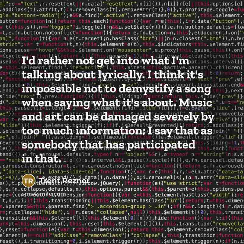 “I'd rather not get into what I'm talking about lyrically. I think it's impossible not to demystify a song when saying what it's about. Music and art can be damaged severely by too much information; I say that as somebody that has participated in that.” quote by Trent Reznor