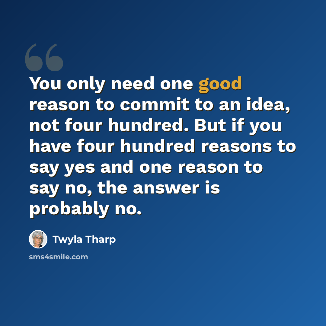 “You only need one good reason to commit to an idea, not four hundred. But if you have four hundred reasons to say yes and one reason to say no, the answer is probably no.” quote by Twyla Tharp