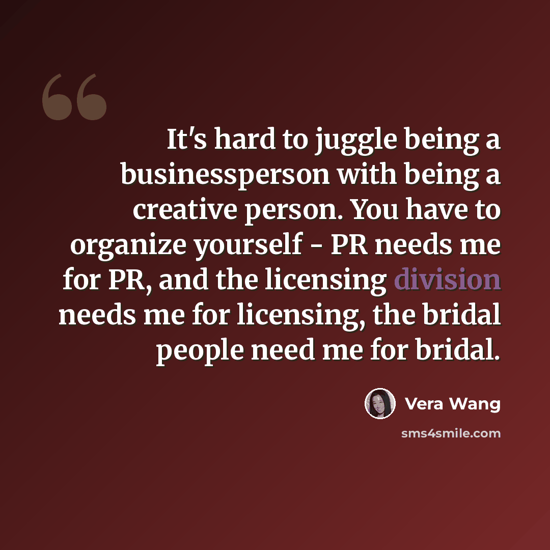“It's hard to juggle being a businessperson with being a creative person. You have to organize yourself - PR needs me for PR, and the licensing division needs me for licensing, the bridal people need me for bridal.” quote by Vera Wang