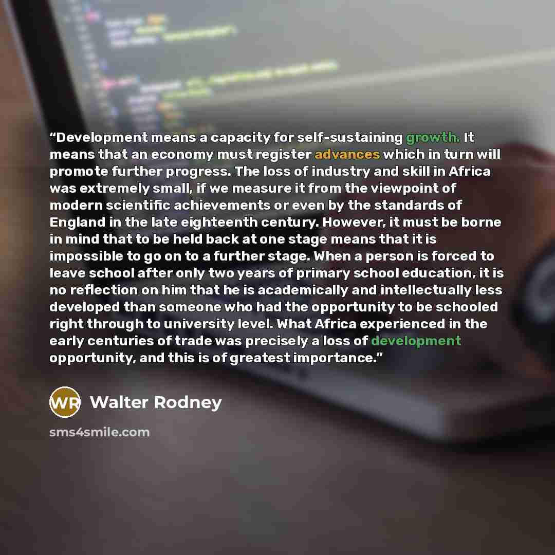“Development means a capacity for self-sustaining growth. It means that an economy must register advances which in turn will promote further progress. The loss of industry and skill in Africa was extremely small, if we measure it from the viewpoint of modern scientific achievements or even by the…” quote by Walter Rodney