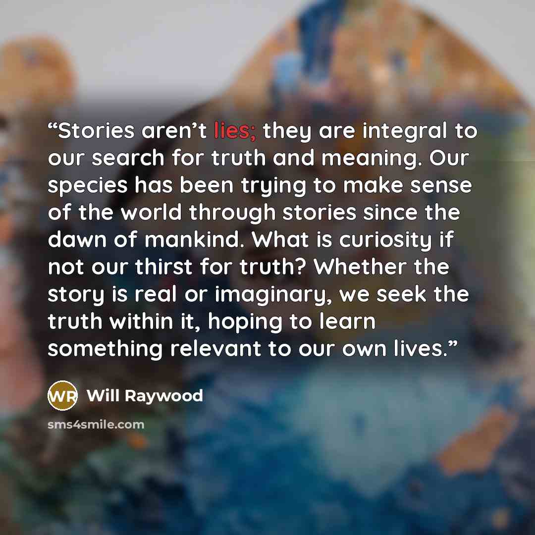 “Stories aren’t lies; they are integral to our search for truth and meaning. Our species has been trying to make sense of the world through stories since the dawn of mankind. What is curiosity if not our thirst for truth? Whether the story is real or imaginary, we seek the truth within it, hoping…” quote by Will Raywood