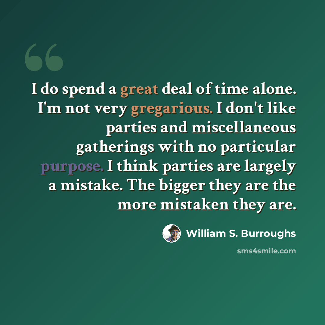 “I do spend a great deal of time alone. I'm not very gregarious. I don't like parties and miscellaneous gatherings with no particular purpose. I think parties are largely a mistake. The bigger they are the more mistaken they are.” quote by William S. Burroughs