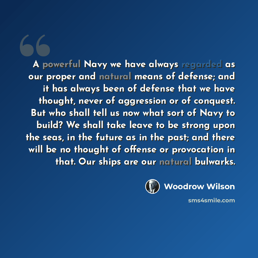 “A powerful Navy we have always regarded as our proper and natural means of defense; and it has always been of defense that we have thought, never of aggression or of conquest. But who shall tell us now what sort of Navy to build? We shall take leave to be strong upon the seas, in the future as in…” quote by Woodrow Wilson