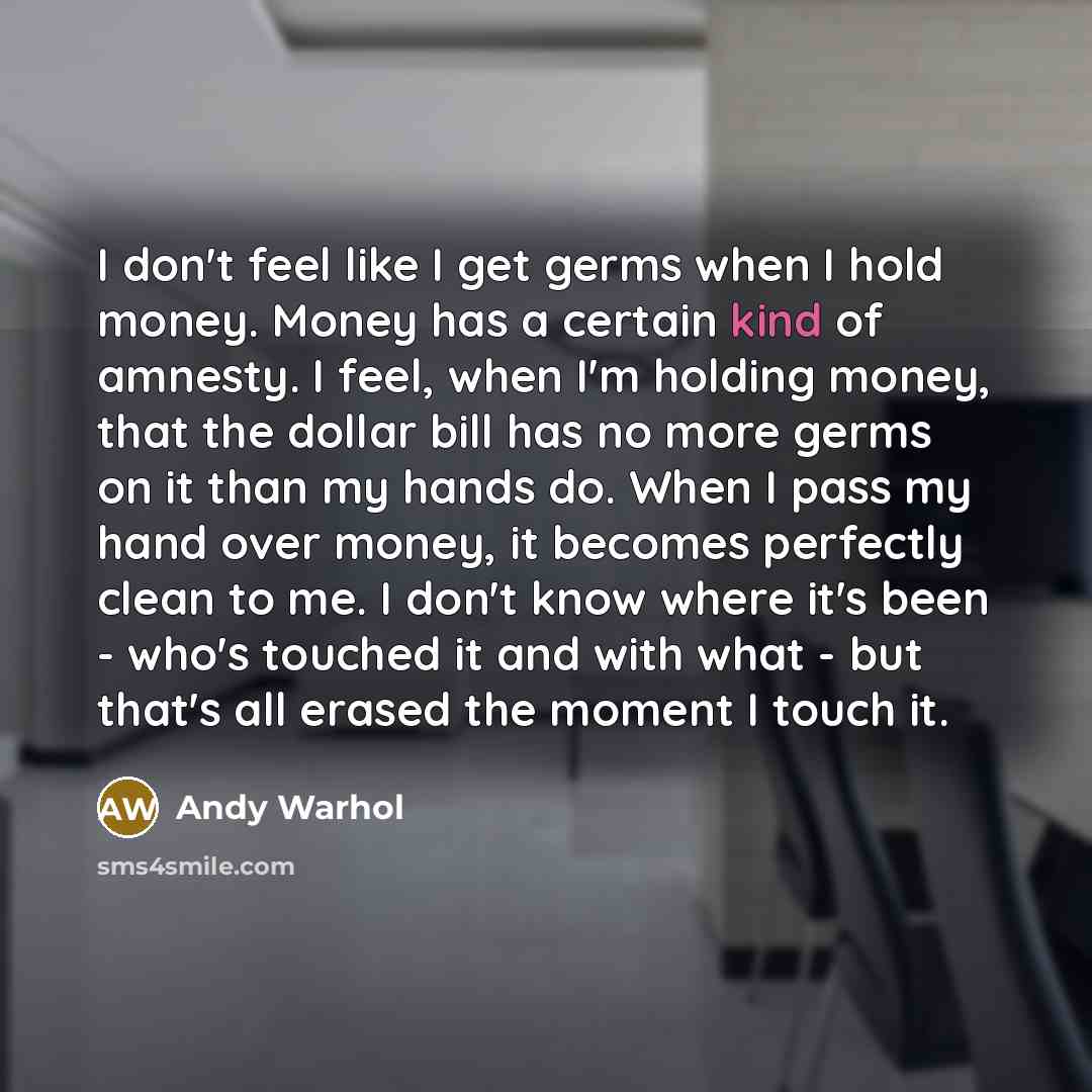“I don't feel like I get germs when I hold money. Money has a certain kind of amnesty. I feel, when I'm holding money, that the dollar bill has no more germs on it than my hands do. When I pass my hand over money, it becomes perfectly clean to me. I don't know where it's been - who's touched it and…” quote by Andy Warhol