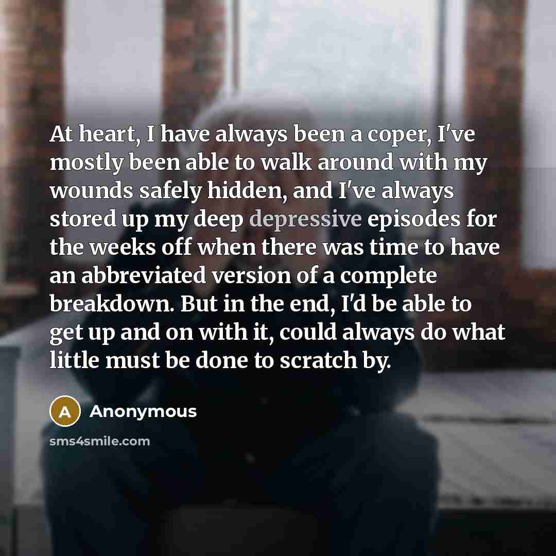 “At heart, I have always been a coper, I've mostly been able to walk around with my wounds safely hidden, and I've always stored up my deep depressive episodes for the weeks off when there was time to have an abbreviated version of a complete breakdown. But in the end, I'd be able to get up and on…” quote by Anonymous