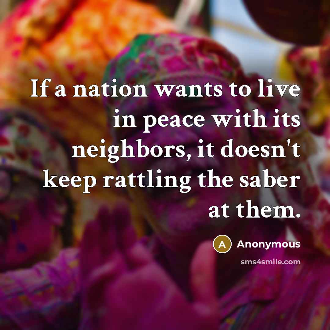 “If a nation wants to live in peace with its neighbors, it doesn't keep rattling the saber at them.” quote by Anonymous