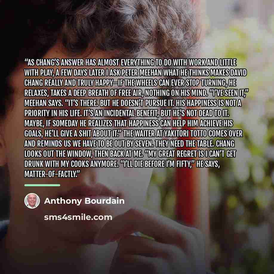 “As Chang’s answer has almost everything to do with work and little with play, a few days later I ask Peter Meehan what he thinks makes David Chang really and truly happy—if the wheels can ever stop turning, he relaxes, takes a deep breath of free air, nothing on his mind. “I’ve seen it,” Meehan…” quote by Anthony Bourdain