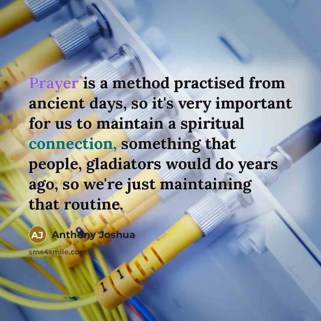 “Prayer is a method practised from ancient days, so it's very important for us to maintain a spiritual connection, something that people, gladiators would do years ago, so we're just maintaining that routine.” quote by Anthony Joshua
