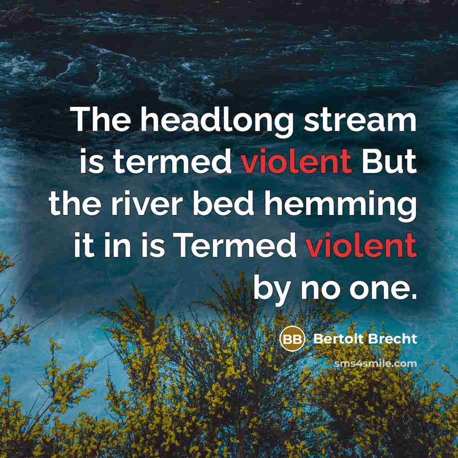 “The headlong stream is termed violent But the river bed hemming it in is Termed violent by no one.” quote by Bertolt Brecht