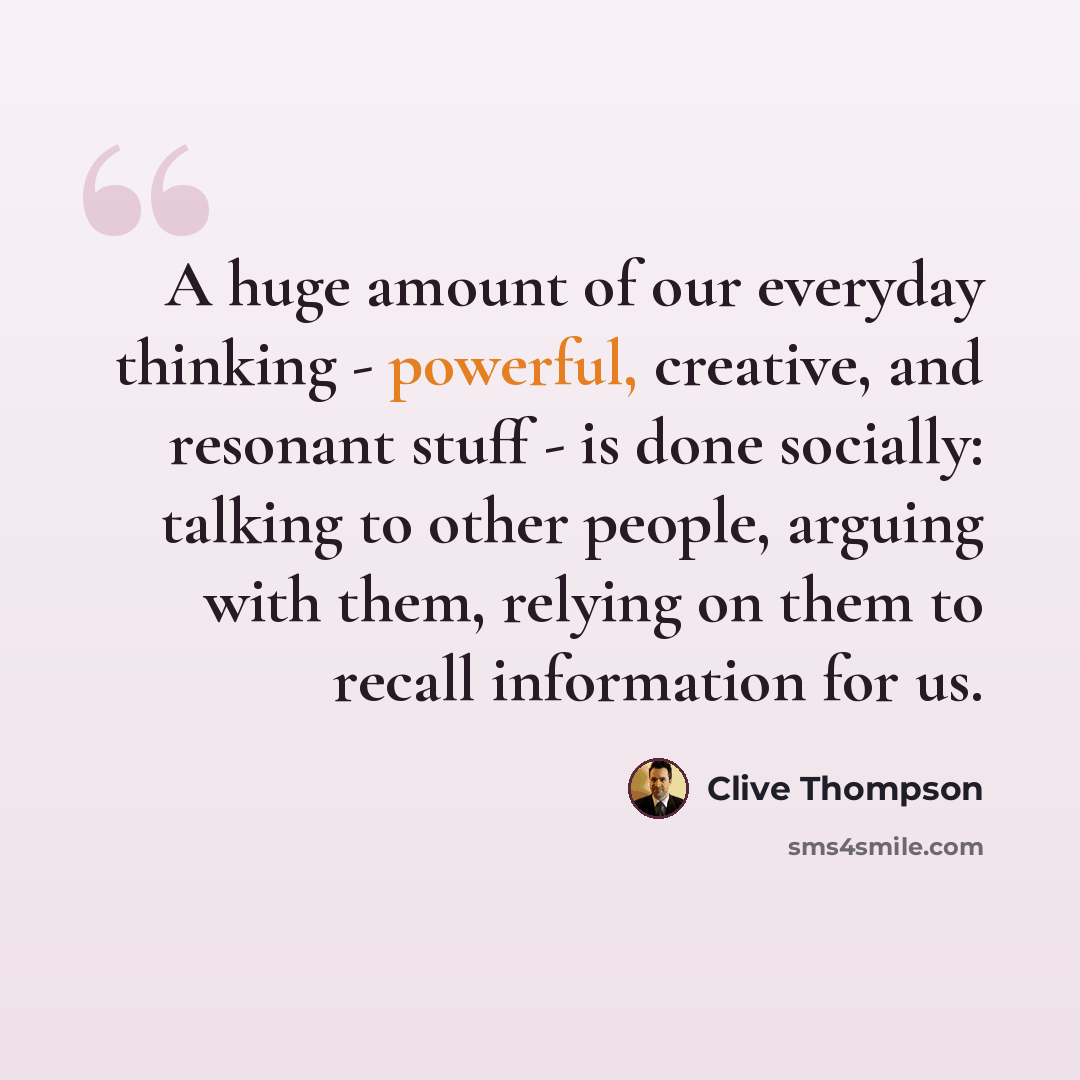 “A huge amount of our everyday thinking - powerful, creative, and resonant stuff - is done socially: talking to other people, arguing with them, relying on them to recall information for us.” quote by Clive Thompson