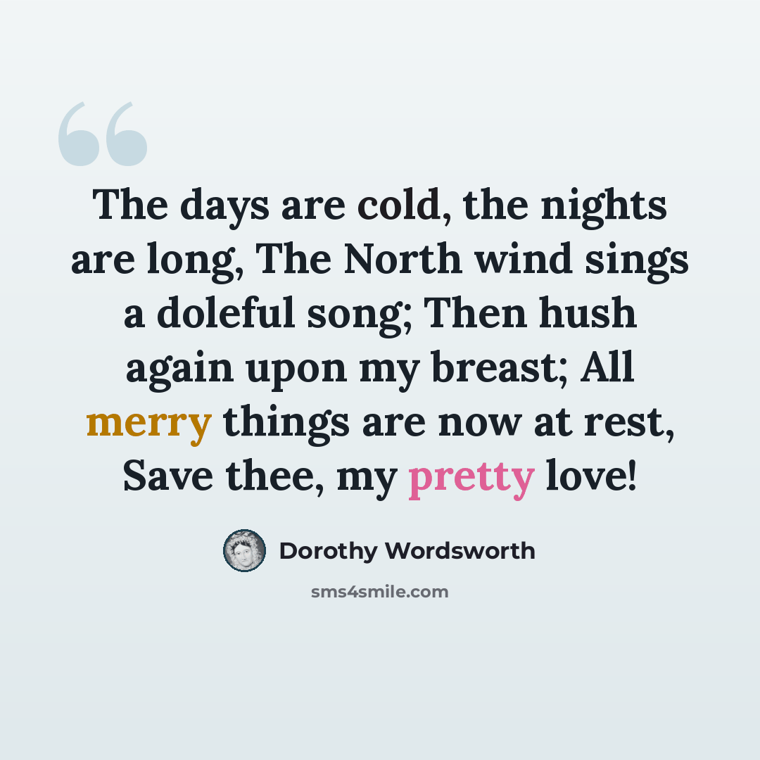 “The days are cold, the nights are long, The North wind sings a doleful song; Then hush again upon my breast; All merry things are now at rest, Save thee, my pretty love!” quote by Dorothy Wordsworth