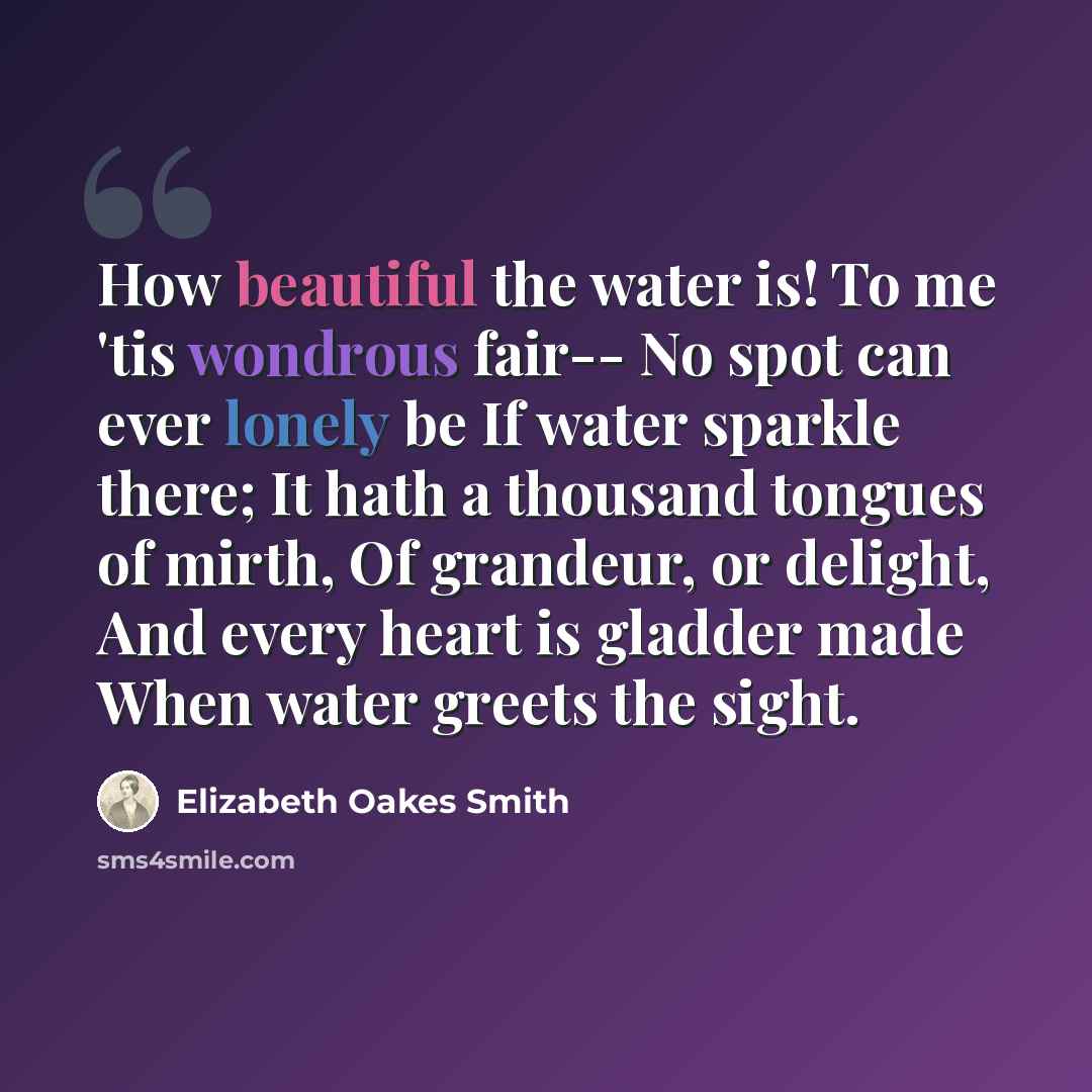 “How beautiful the water is! To me 'tis wondrous fair-- No spot can ever lonely be If water sparkle there; It hath a thousand tongues of mirth, Of grandeur, or delight, And every heart is gladder made When water greets the sight.” quote by Elizabeth Oakes Smith