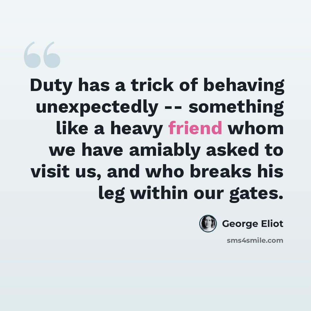 “Duty has a trick of behaving unexpectedly -- something like a heavy friend whom we have amiably asked to visit us, and who breaks his leg within our gates.” quote by George Eliot