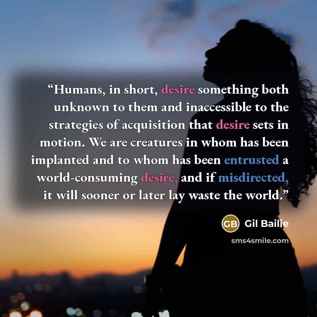 “Humans, in short, desire something both unknown to them and inaccessible to the strategies of acquisition that desire sets in motion. We are creatures in whom has been implanted and to whom has been entrusted a world-consuming desire, and if misdirected, it will sooner or later lay waste the world.” quote by Gil Bailie