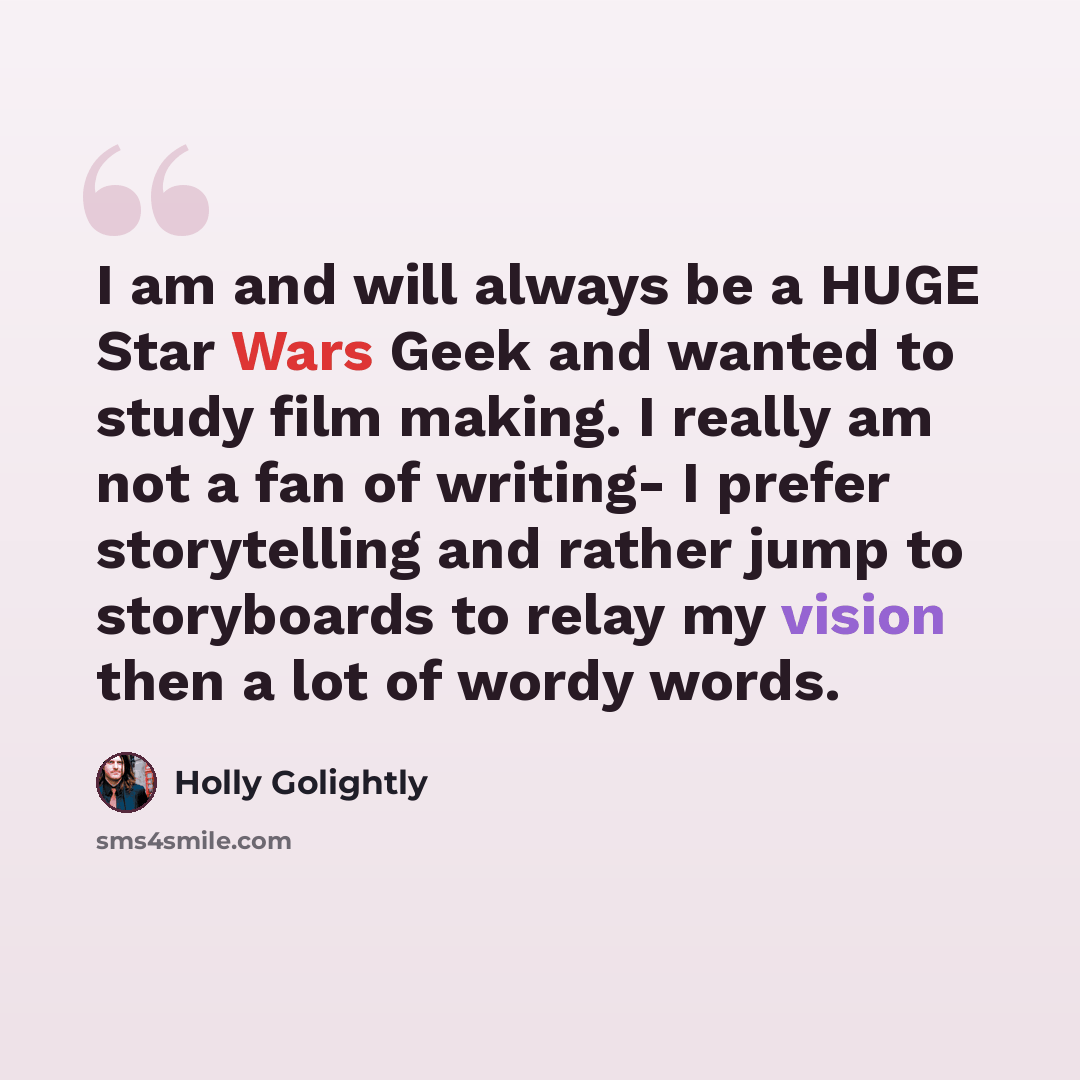 “I am and will always be a HUGE Star Wars Geek and wanted to study film making. I really am not a fan of writing- I prefer storytelling and rather jump to storyboards to relay my vision then a lot of wordy words.” quote by Holly Golightly