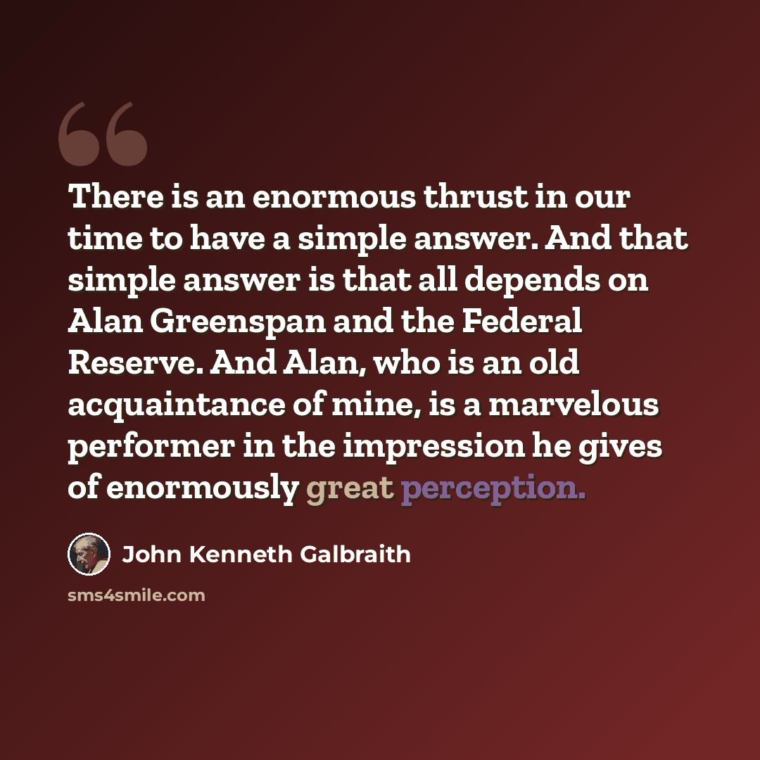 “There is an enormous thrust in our time to have a simple answer. And that simple answer is that all depends on Alan Greenspan and the Federal Reserve. And Alan, who is an old acquaintance of mine, is a marvelous performer in the impression he gives of enormously great perception.” quote by John Kenneth Galbraith