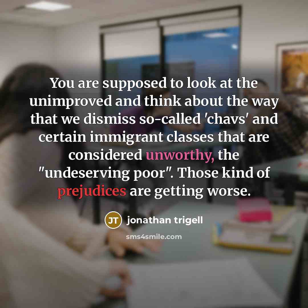 “You are supposed to look at the unimproved and think about the way that we dismiss so-called 'chavs' and certain immigrant classes that are considered unworthy, the "undeserving poor". Those kind of prejudices are getting worse.” quote by Jonathan Trigell