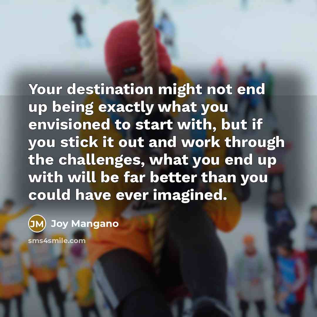“Your destination might not end up being exactly what you envisioned to start with, but if you stick it out and work through the challenges, what you end up with will be far better than you could have ever imagined.” quote by Joy Mangano