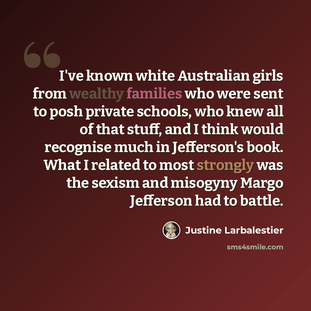 “I've known white Australian girls from wealthy families who were sent to posh private schools, who knew all of that stuff, and I think would recognise much in Jefferson's book. What I related to most strongly was the sexism and misogyny Margo Jefferson had to battle.” quote by Justine Larbalestier