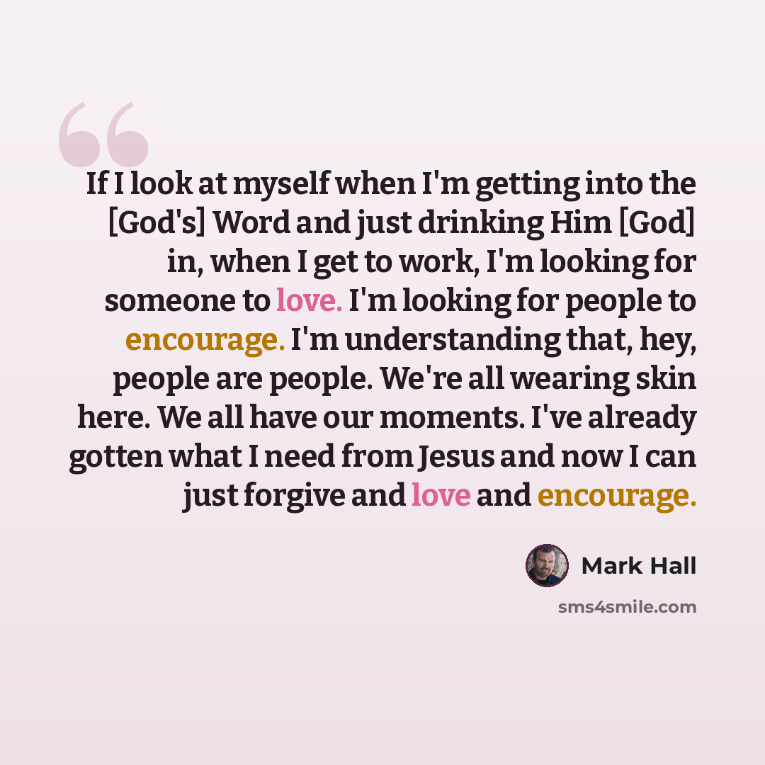 “If I look at myself when I'm getting into the [God's] Word and just drinking Him [God] in, when I get to work, I'm looking for someone to love. I'm looking for people to encourage. I'm understanding that, hey, people are people. We're all wearing skin here. We all have our moments. I've already…” quote by Mark Hall