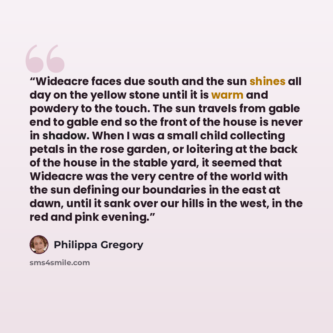 “Wideacre faces due south and the sun shines all day on the yellow stone until it is warm and powdery to the touch. The sun travels from gable end to gable end so the front of the house is never in shadow. When I was a small child collecting petals in the rose garden, or loitering at the back of…” quote by Philippa Gregory