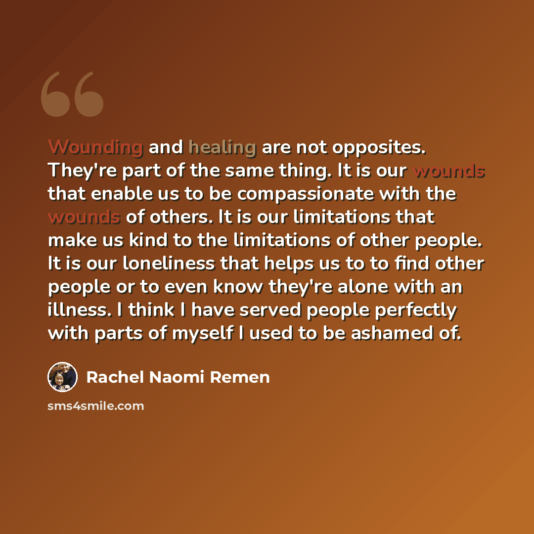 “Wounding and healing are not opposites. They're part of the same thing. It is our wounds that enable us to be compassionate with the wounds of others. It is our limitations that make us kind to the limitations of other people. It is our loneliness that helps us to to find other people or to even…” quote by Rachel Naomi Remen