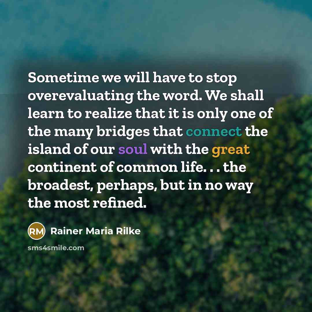 “Sometime we will have to stop overevaluating the word. We shall learn to realize that it is only one of the many bridges that connect the island of our soul with the great continent of common life. . . the broadest, perhaps, but in no way the most refined.” quote by Rainer Maria Rilke