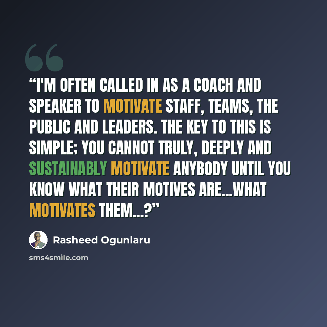 “I'm often called in as a coach and speaker to motivate staff, teams, the public and leaders. The key to this is simple; you cannot truly, deeply and sustainably motivate anybody until you know what their motives are...what motivates them...?” quote by Rasheed Ogunlaru
