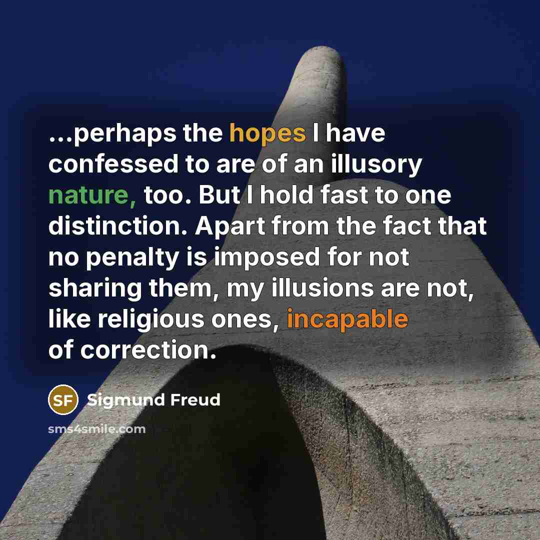“...perhaps the hopes I have confessed to are of an illusory nature, too. But I hold fast to one distinction. Apart from the fact that no penalty is imposed for not sharing them, my illusions are not, like religious ones, incapable of correction.” quote by Sigmund Freud