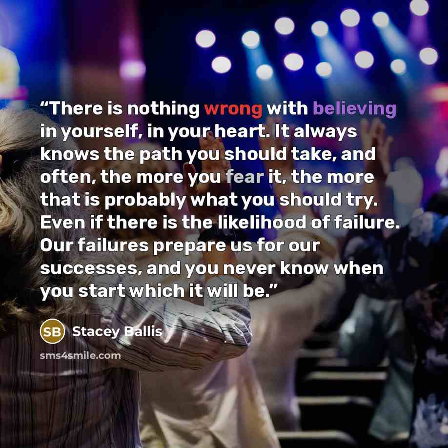“There is nothing wrong with believing in yourself, in your heart. It always knows the path you should take, and often, the more you fear it, the more that is probably what you should try. Even if there is the likelihood of failure. Our failures prepare us for our successes, and you never know when…” quote by Stacey Ballis