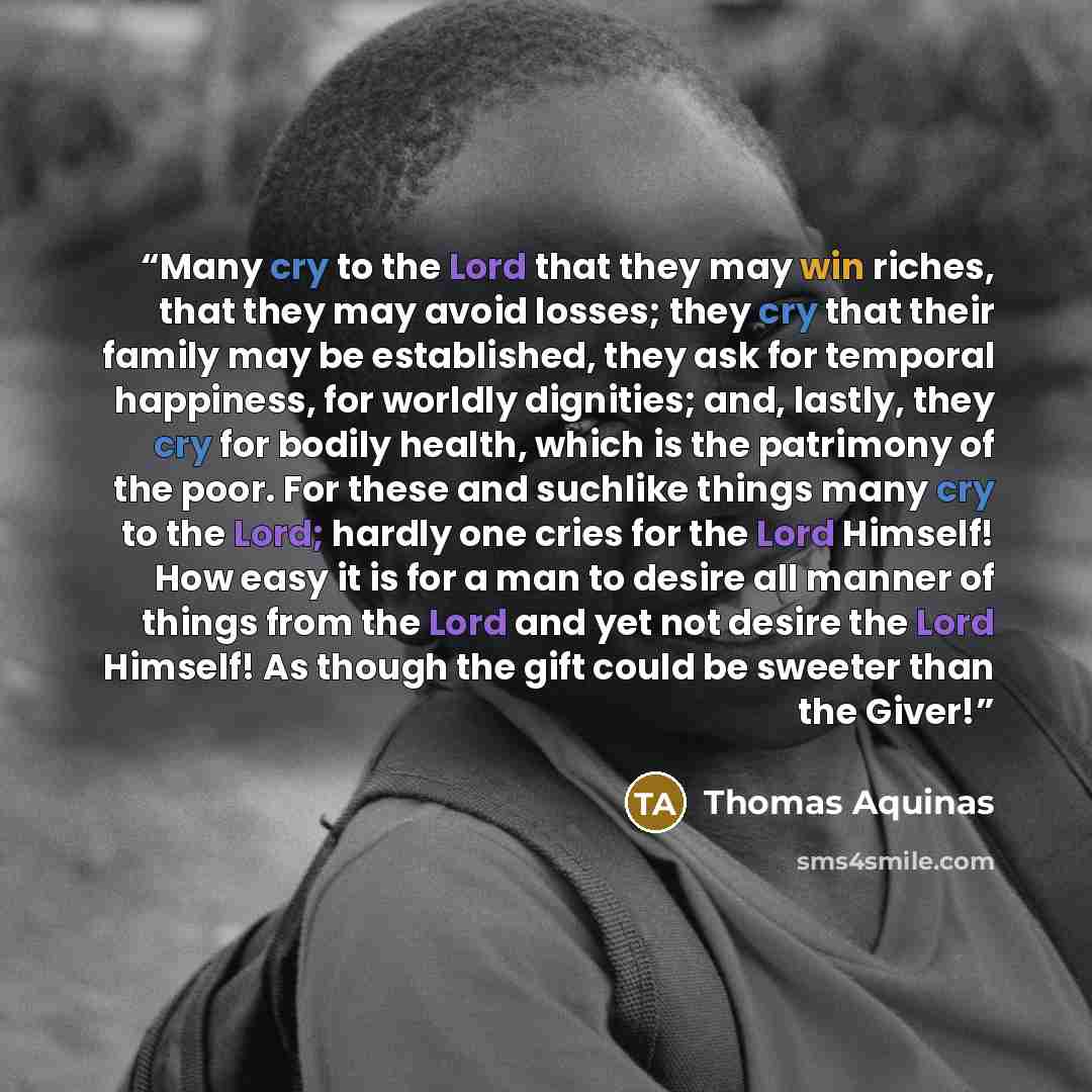 “Many cry to the Lord that they may win riches, that they may avoid losses; they cry that their family may be established, they ask for temporal happiness, for worldly dignities; and, lastly, they cry for bodily health, which is the patrimony of the poor. For these and suchlike things many cry to…” quote by Thomas Aquinas