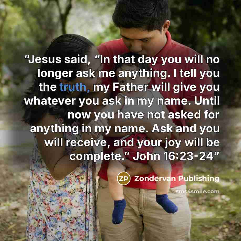 “Jesus said, “In that day you will no longer ask me anything. I tell you the truth, my Father will give you whatever you ask in my name. Until now you have not asked for anything in my name. Ask and you will receive, and your joy will be complete.” John 16:23-24” quote by Zondervan Publishing