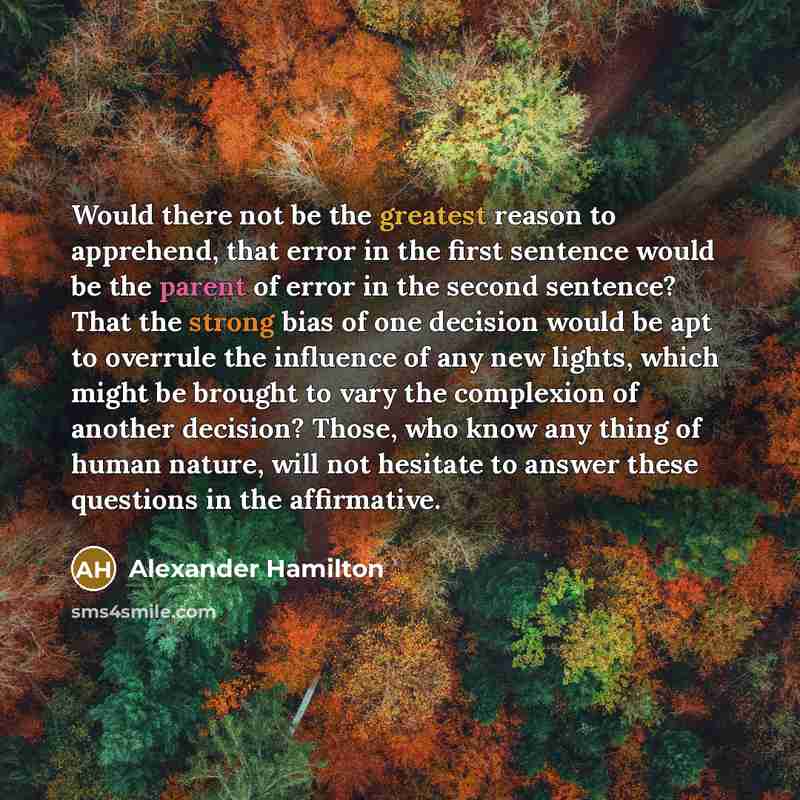 “Would there not be the greatest reason to apprehend, that error in the first sentence would be the parent of error in the second sentence? That the strong bias of one decision would be apt to overrule the influence of any new lights, which might be brought to vary the complexion of another…” quote by Alexander Hamilton