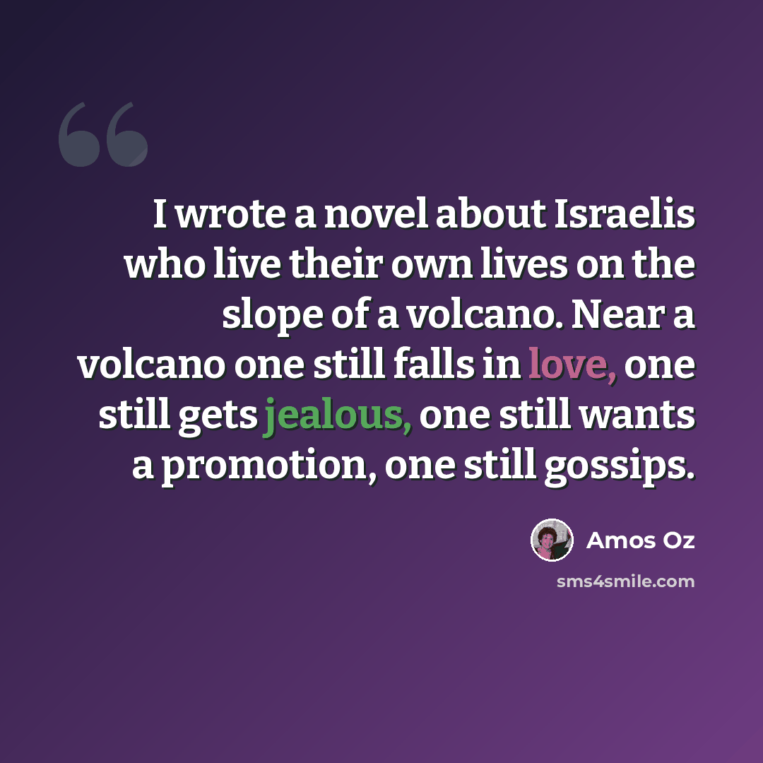 “I wrote a novel about Israelis who live their own lives on the slope of a volcano. Near a volcano one still falls in love, one still gets jealous, one still wants a promotion, one still gossips.” quote by Amos Oz