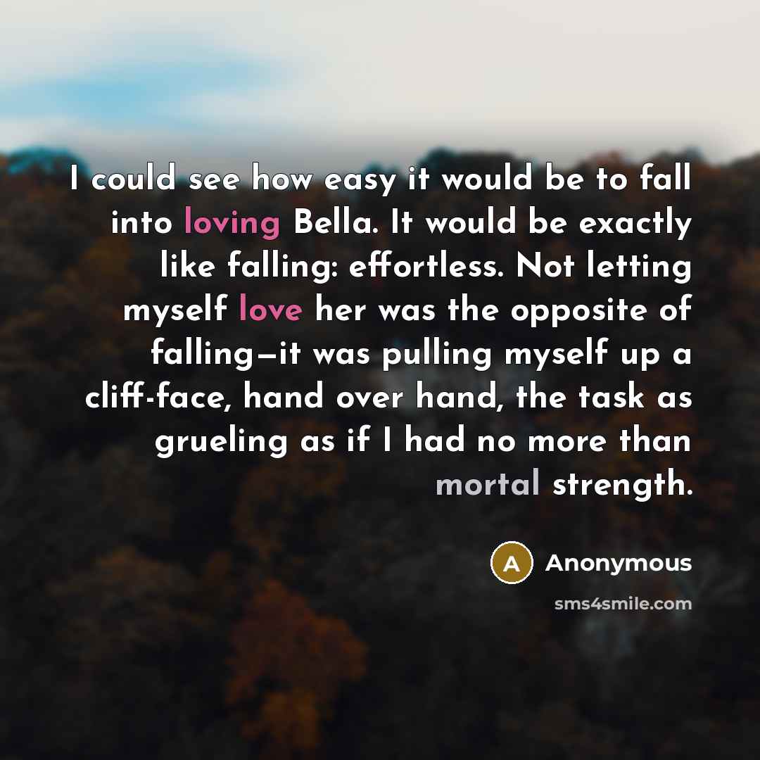 “I could see how easy it would be to fall into loving Bella. It would be exactly like falling: effortless. Not letting myself love her was the opposite of falling—it was pulling myself up a cliff-face, hand over hand, the task as grueling as if I had no more than mortal strength.” quote by Anonymous