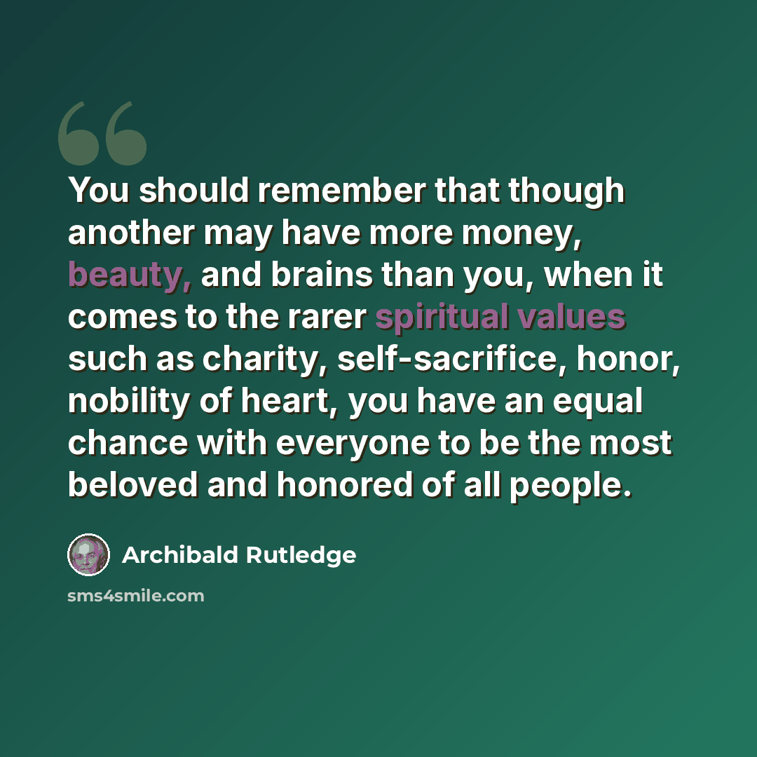 “You should remember that though another may have more money, beauty, and brains than you, when it comes to the rarer spiritual values such as charity, self-sacrifice, honor, nobility of heart, you have an equal chance with everyone to be the most beloved and honored of all people.” quote by Archibald Rutledge