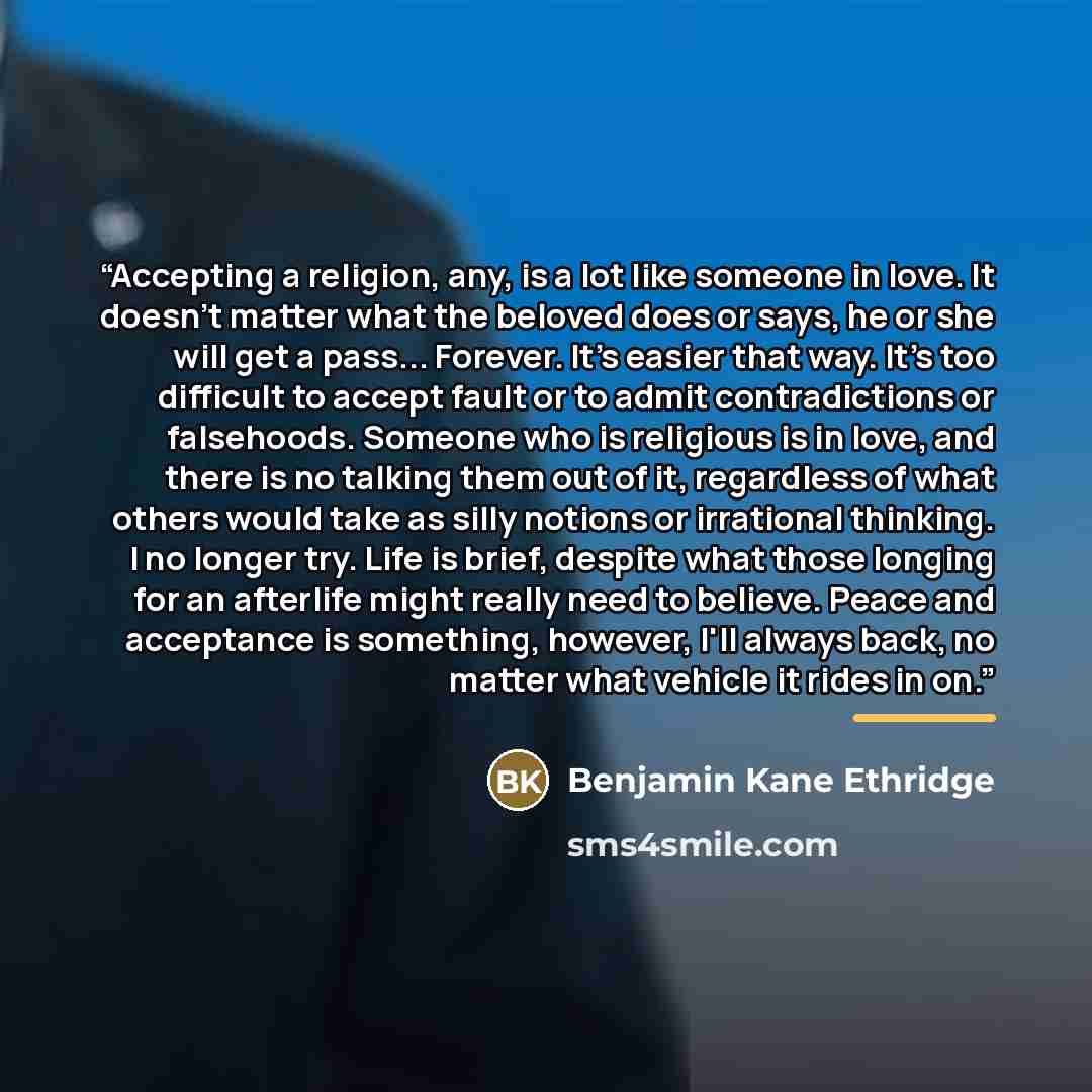 “Accepting a religion, any, is a lot like someone in love. It doesn't matter what the beloved does or says, he or she will get a pass... Forever. It's easier that way. It's too difficult to accept fault or to admit contradictions or falsehoods. Someone who is religious is in love, and there is no…” quote by Benjamin Kane Ethridge