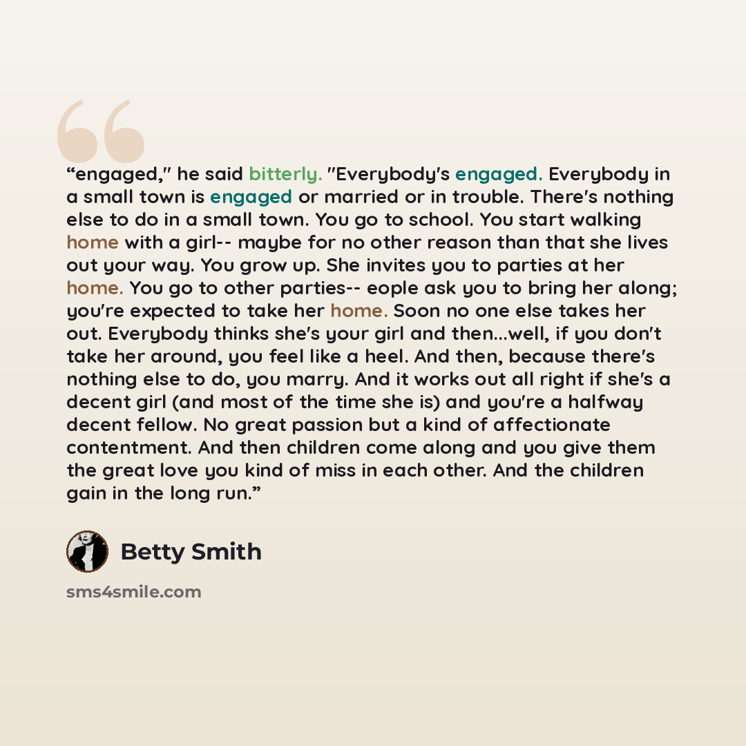 “engaged," he said bitterly. "Everybody's engaged. Everybody in a small town is engaged or married or in trouble. There's nothing else to do in a small town. You go to school. You start walking home with a girl-- maybe for no other reason than that she lives out your way. You grow up. She invites…” quote by Betty Smith