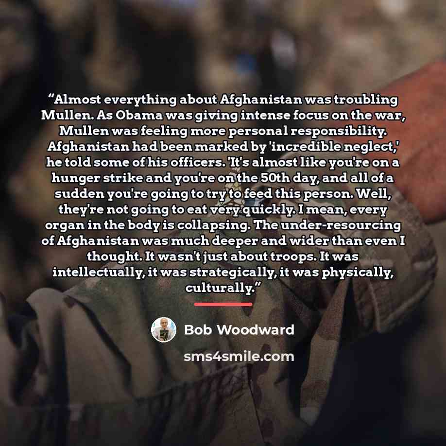 “Almost everything about Afghanistan was troubling Mullen. As Obama was giving intense focus on the war, Mullen was feeling more personal responsibility. Afghanistan had been marked by 'incredible neglect,' he told some of his officers. 'It's almost like you're on a hunger strike and you're on the…” quote by Bob Woodward