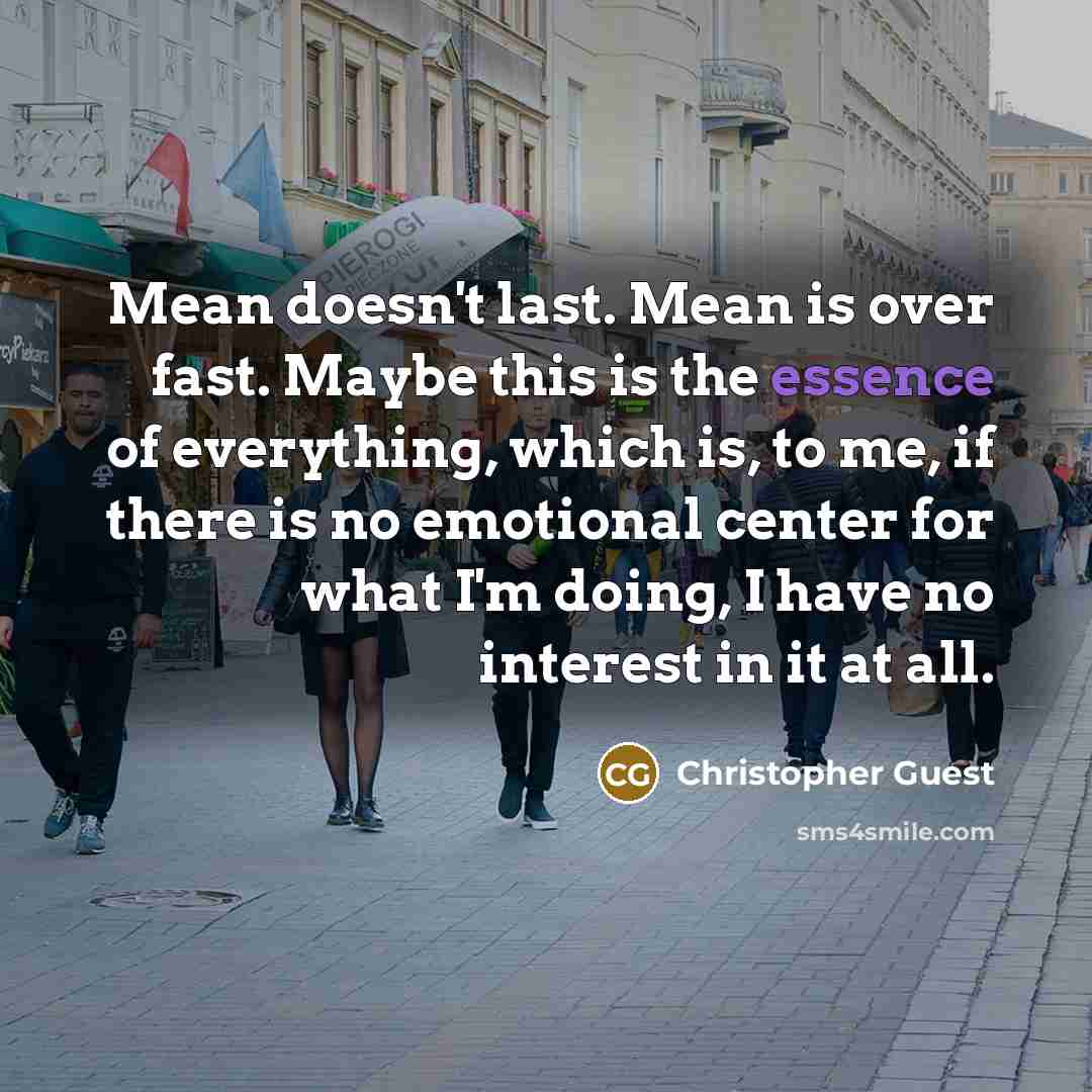 “Mean doesn't last. Mean is over fast. Maybe this is the essence of everything, which is, to me, if there is no emotional center for what I'm doing, I have no interest in it at all.” quote by Christopher Guest